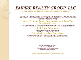 EMPIRE REALTY GROUP, LLC
A Full Service Retail Real Estate Development Company
• Turn Key Real Estate Development Serving The Retail and
Restaurant Industry
• Market Strategy, Brand Development, and Retail Site
Selection Services
• Development & Tenant Improvement Advisory Services
• Real Estate Investments
• Property Management
• Property & Leasehold Dispositions
• Environmental Remediation Management
12100Wilshire Blvd. 8th Floor,
Los Angeles, CA 90025
(310) 806-9380, (510) 588-4041 fax
empirereal@sbcglobal.net
Serving Northern and Southern California since 1985
 