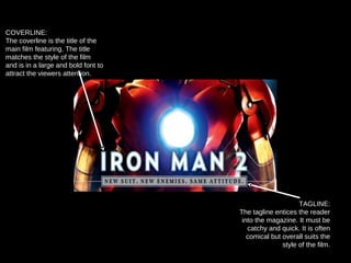 COVERLINE:
The coverline is the title of the
main film featuring. The title
matches the style of the film
and is in a large and bold font to
attract the viewers attention.
TAGLINE:
The tagline entices the reader
into the magazine. It must be
catchy and quick. It is often
comical but overall suits the
style of the film.
 
