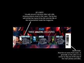 BARCODE:
Must be on every front cover. Is
generally on the side or in a
corner to stay out of the way of
the main photos and titles.
BY-LINES:
Usually around 3 by-lines often with stills
showing actions shots or film stars. The by-line
will include the name of the film and the title of
the review/article inside the magazine.
 
