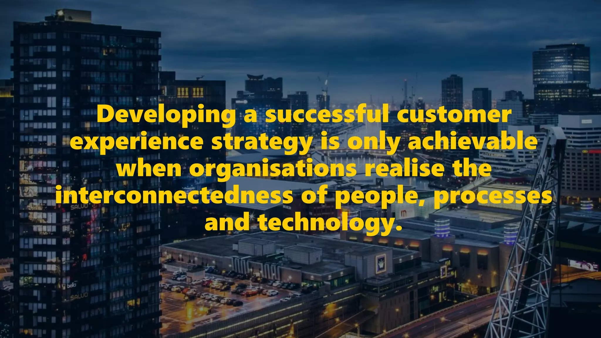 Developing a successful customer
experience strategy is only achievable
when organisations realise the
interconnectedness of people, processes
and technology.
 