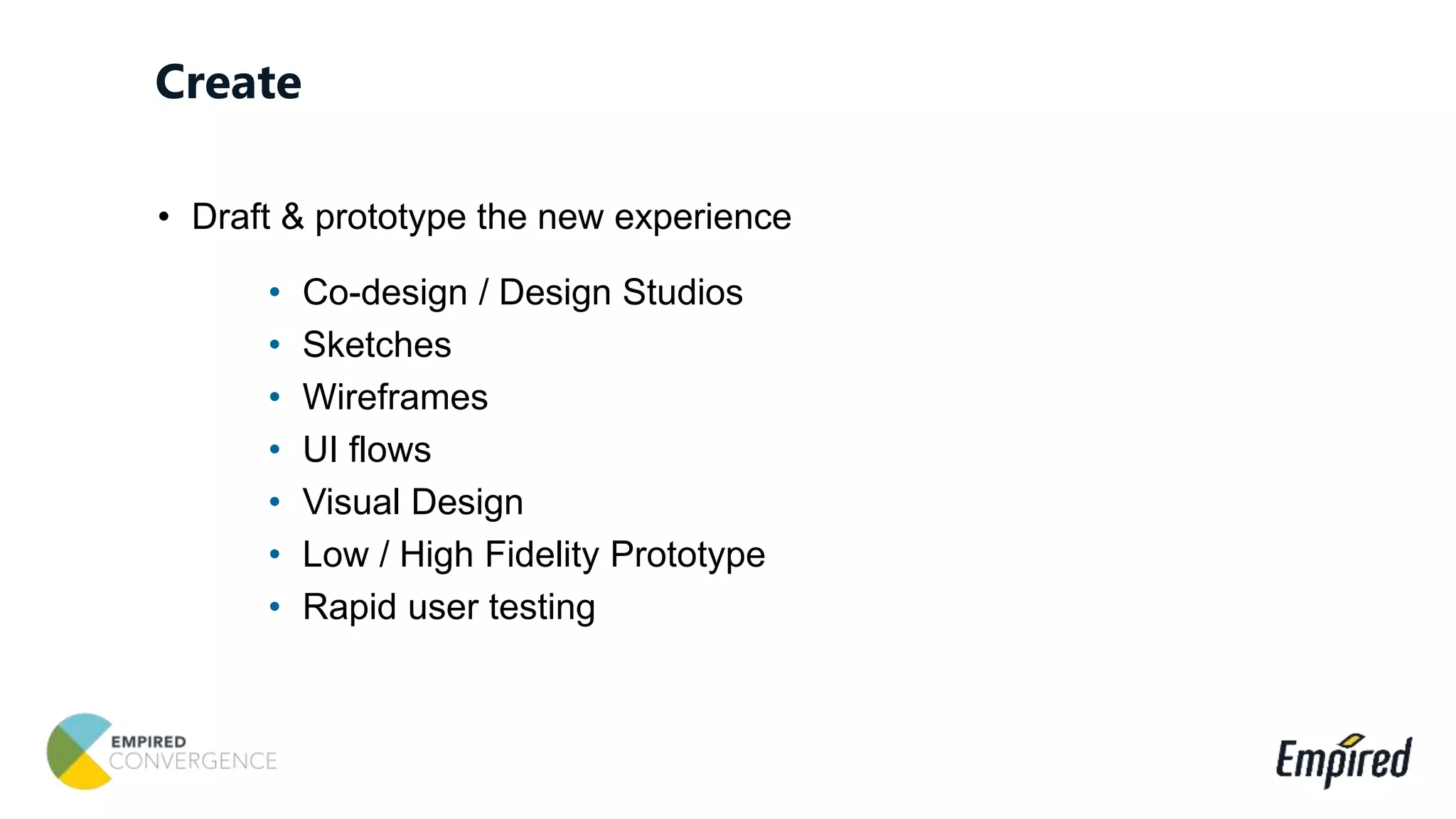 • Draft & prototype the new experience
• Co-design / Design Studios
• Sketches
• Wireframes
• UI flows
• Visual Design
• Low / High Fidelity Prototype
• Rapid user testing
Create
 
