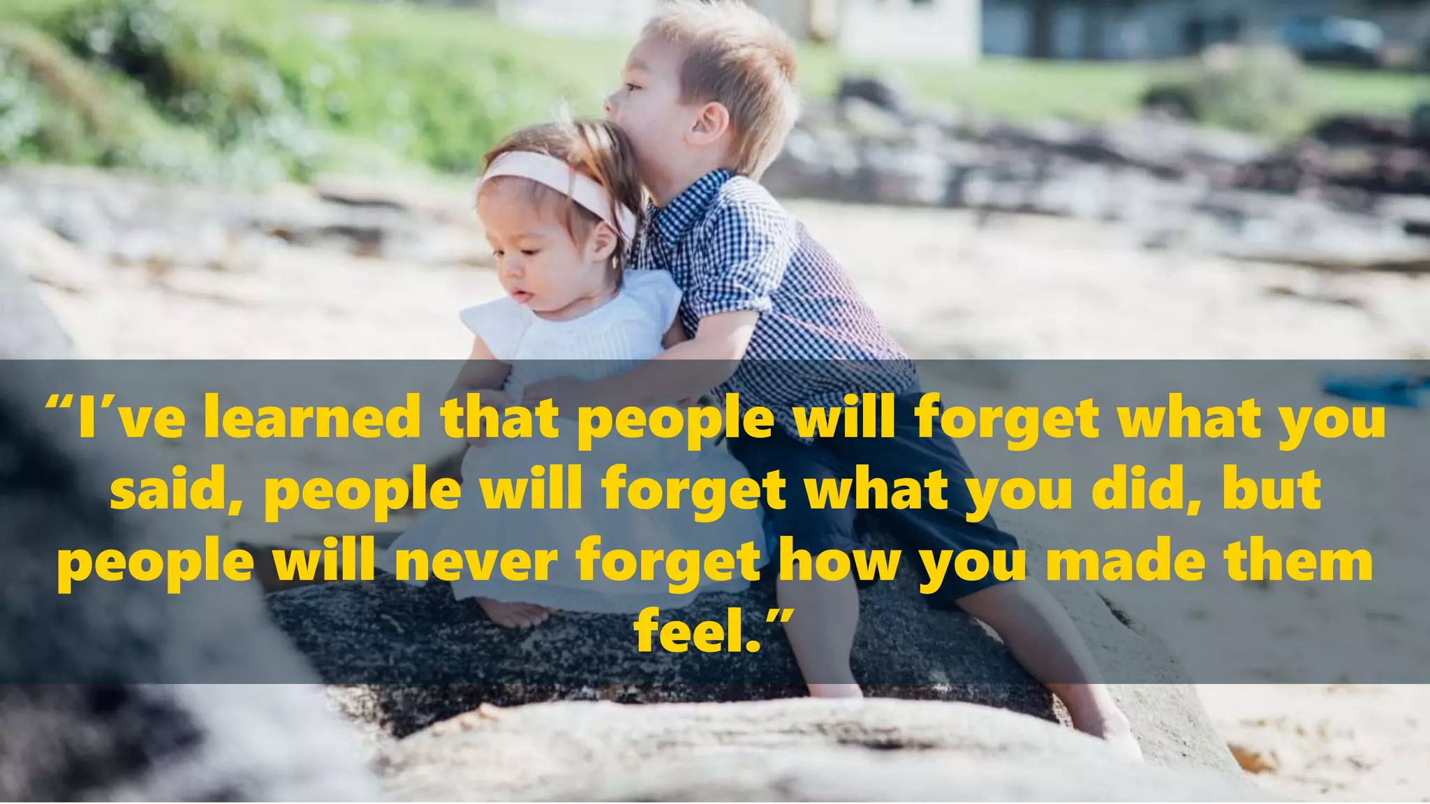 “I’ve learned that people will forget what you
said, people will forget what you did, but
people will never forget how you made them
feel.”
 