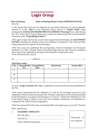 Date of Booking:              Mode of Booking: Broker’s Name-SARTHAK ESTATES
 Dear Sir,
I/ We request that I/We may be registered for provisional allotment of a plot (hereinafter
referred to as the “Plot”) in the residential colony known as “Empire Estate” being
developed by LOGIX COLONISERS PRIVATE LIMITED (“Developer”) on a plot bearing
No. TS-1, Sector 22 D, Yamuna Expressway, India and admeasuring 200 acres (hereinafter
referred to as the “Project/Empire Estate”).
I/We agree to sign and execute, as and when required by the Developer, the ALLOTMENT
LETTER containing the detailed terms and conditions of allotment of the Plot and other
related documents as required by the Developer.
I/We have read and understood the accompanying Terms & Conditions for Provisional
Allotment of a Plot in Empire Estate and acknowledge that the said Terms & Conditions
form a part of this Application and agree and undertake to abide by the same.
I/We remit herewith a sum of

Rs……..…….……………../(Rupees……….……………………...…………….………………….)

Detail here under:-
S.No. Cheque/Draft       Cheque/Draft             Bank Name                 Amount (Rs.)
             No.            Date
  1.

     2.

     3.


in favor of Logix Colonisers Pvt. Ltd. as registration amount for the provisional allotment of
the Plot.

I/We clearly understand that the Allotment of a Plot by the Developer pursuant to this
Application shall be purely provisional till a Purchase Agreement on the format prescribed
by the Developer is executed by the Developer in our favor. Further, the Allotment of a Plot
in the Empire Estate is subject to the terms and conditions, restrictions, and limitations as
contained in the YEIDA by laws/regulations.

I/We have perused the Price List-cum-Payment Plan and agree to pay as per the “Payment
Plan” opted by me.
1.        SOLE/FIRST APPLICANT
          Mr./Ms./M/s..…………………………………………………
                                                                           Photograph        of
          S/W/D/ of …………………….………………………………
                                                                           First Applicant
          Date of Birth/Incorporation….………………………………

                                                                                                  1
 