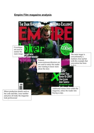 Empire Film magazine analysis




            Coverlines
            are used to
            anchor the
            main image                                                        The main image is
                                                                              conventionally a
                                                                              medium close up but
                                   Famous                                     with this example that
                                   actors/actresses/directors ect             convention has been
                                   are used to entice the reader              broken.
                                   into wanting to know more
                                   about the story




                                                      Additional stories from within the
Minor production details such as                      magazine, entice the reader into
bar code and date, issue number                       buying a copy.
and price all make the magazine
look professional
 