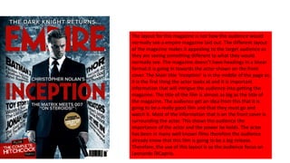 The layout for this magazine is not how the audience would
normally see a empire magazine laid out. The different layout
of the magazine makes it appealing to the target audience as
they are seeing something different to what they would
normally see. The magazine doesn’t have headings in a linear
format it is going in towards the actor shown on the front
cover. The Main title ‘Inception’ is in the middle of the page as
it is the first thing the actor looks at and It is important
information that will intrigue the audience into getting the
magazine. The title of the film is almost as big as the title of
the magazine. The audience get an idea from this that it is
going to be a really good film and that they must go and
watch it. Most of the information that is on the front cover is
surrounding the actor. This shows the audience the
importance of the actor and the power he holds. The actor
has been in many well known films therefore the audience
already know that this film is going to be a big release.
Therefore, the use of this layout is so the audience focus on
Leonardo DiCaprio.
 