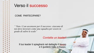 Verso il successo
COME PARTECIPARE?
“ Non c’è un ascensore per il successo; ciascuno di
noi deve lavorare come una squadra per essere in
grado di salire le scale”
Contatta un leader!
Il tuo leader ti spiegherà nel dettaglio il lavoro
e ti guiderà nello sviluppo.
 