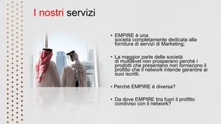 I nostri servizi
• EMPIRE è una
società completamente dedicata alla
fornitura di servizi di Marketing;
• La maggior parte delle società
di multilevel non prosperano perché i
prodotti che presentano non forniscono il
profitto che il network intende garantire ai
suoi iscritti.
• Perché EMPIRE è diversa?
• Da dove EMPIRE tira fuori il profitto
condiviso con il network?
 