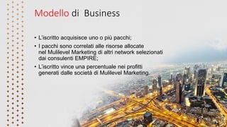 Modello di Business
• L’iscritto acquisisce uno o più pacchi;
• I pacchi sono correlati alle risorse allocate
nel Mulilevel Marketing di altri network selezionati
dai consulenti EMPIRE;
• L’iscritto vince una percentuale nei profitti
generati dalle società di Mulilevel Marketing.
 