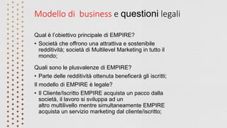 Modello di business e questioni legali
Qual è l’obiettivo principale di EMPIRE?
• Società che offrono una attrattiva e sostenibile
redditività; società di Multilevel Marketing in tutto il
mondo;
Quali sono le plusvalenze di EMPIRE?
• Parte delle redditività ottenuta beneficerà gli iscritti;
Il modello di EMPIRE è legale?
• Il Cliente/Iscritto EMPIRE acquista un pacco dalla
società, il lavoro si sviluppa ad un
altro multilivello mentre simultaneamente EMPIRE
acquista un servizio marketing dal cliente/iscritto;
 