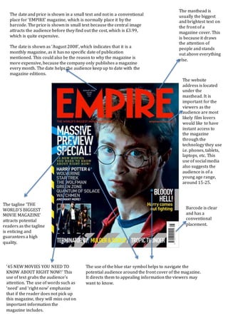 The masthead is
usually the biggest
and brightest text on
the front of a
magazine cover. This
is because it draws
the attention of
people and stands
out above everything
else.
The website
address is located
under the
masthead. It is
important for the
viewers as the
audience are most
likely film lovers
would like to have
instant access to
the magazine
through the
technology they use
i.e. phones, tablets,
laptops, etc. This
use of social media
also suggests the
audience is of a
young age range,
around 15-25.
Barcode is clear
and has a
conventional
placement.
The use of the blue star symbol helps to navigate the
potential audience around the front cover of the magazine.
It directs them to appealing information the viewers may
want to know.
’45 NEW MOVIES YOU NEED TO
KNOW ABOUT RIGHT NOW!’ This
use of text grabs the audience’s
attention. The use of words such as
‘need’ and ‘right now’ emphasize
that if the reader does not pick up
this magazine, they will miss out on
important information the
magazine includes.
The tagline ‘THE
WORLD’S BIGGEST
MOVIE MAGAZINE’
attracts potential
readers as the tagline
is enticing and
guarantees a high
quality.
The date and price is shown in a small text and not in a conventional
place for ‘EMPIRE’ magazine, which is normally place it by the
barcode. The price is shown in small text because the central image
attracts the audience before they find out the cost, which is £3.99,
which is quite expensive.
The date is shown as ‘August 2008’, which indicates that it is a
monthly magazine, as it has no specific date of publication
mentioned. This could also be the reason to why the magazine is
more expensive, because the company only publishes a magazine
every month. The date helps the audience keep up to date with the
magazine editions.
 