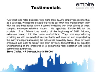 Testimonials

“Our multi site retail business with more than 13,000 employees means that,
as a business, we need to be able to provide our 100+ field management team
with the very best advice when it comes to dealing with what can be at times,
complex employee relations issues. We appointed Empire HR for the
provision of an Advice Line service at the beginning of 2011 following
extensive research into the current marketplace. They have responded by
providing us with an excellent service that is well received and respected by
the many managers accessing the advice line on a daily basis. Their advice is
pragmatic and easy to follow with their advisers demonstrating an excellent
understanding of the pressures of a demanding retail operation and strong
commercial awareness.”
Steve Davies, HR Director, Martin McColl
 