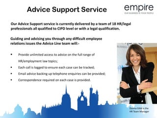Advice Support Service
Our Advice Support service is currently delivered by a team of 18 HR/legal
professionals all qualified to CIPD level or with a legal qualification.

Guiding and advising you through any difficult employee
relations issues the Advice Line team will:-

   Provide unlimited access to advice on the full range of
    HR/employment law topics;
   Each call is logged to ensure each case can be tracked;
   Email advice backing up telephone enquiries can be provided;
   Correspondence required on each case is provided.




                                                                         Donna Gibb is the
                                                                         HR Team Manager
 