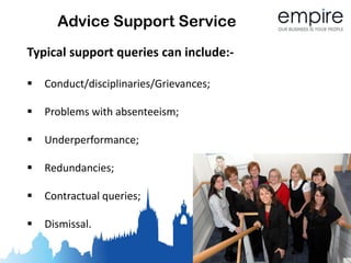 Advice Support Service
Typical support queries can include:-

   Conduct/disciplinaries/Grievances;

   Problems with absenteeism;

   Underperformance;

   Redundancies;

   Contractual queries;

   Dismissal.
 