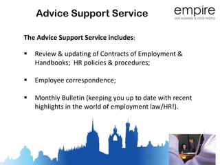 Advice Support Service

The Advice Support Service includes:

   Review & updating of Contracts of Employment &
    Handbooks; HR policies & procedures;

   Employee correspondence;

   Monthly Bulletin (keeping you up to date with recent
    highlights in the world of employment law/HR!).
 
