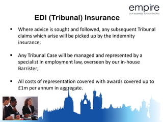 EDI (Tribunal) Insurance
   Where advice is sought and followed, any subsequent Tribunal
    claims which arise will be picked up by the indemnity
    insurance;

   Any Tribunal Case will be managed and represented by a
    specialist in employment law, overseen by our in-house
    Barrister;

   All costs of representation covered with awards covered up to
    £1m per annum in aggregate.
 