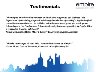 Testimonials

“The Empire HR advice-line has been an invaluable support to our business - the
importance of obtaining pragmatic advice against the background of a legal minefield
cannot be underestimated. In addition, with the continued growth in employment
tribunal cases, the Employment Tribunal Indemnity Insurance provided by Empire HR is
a reassuring financial safety net.”
ANGUS MCCUISH BSC FRICS, MD, FG BURNETT CHARTERED SURVEYORS, ABERDEEN



“Thanks so much for all your help. An excellent service as always!”
ELAINE MURIE, GENERAL MANAGER, RENAISSANCE CARE (SCOTLAND) LTD.
 