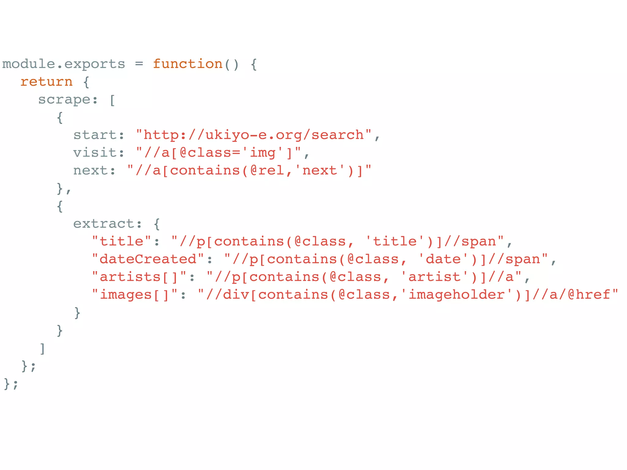 module.exports = function() {!
return {!
scrape: [!
{!
start: "http://ukiyo-e.org/search",!
visit: "//a[@class='img']",!
next: "//a[contains(@rel,'next')]"!
},!
{!
extract: {!
"title": "//p[contains(@class, 'title')]//span",!
"dateCreated": "//p[contains(@class, 'date')]//span",!
"artists[]": "//p[contains(@class, 'artist')]//a",!
"images[]": "//div[contains(@class,'imageholder')]//a/@href"!
}!
}!
]!
};!
};!
 