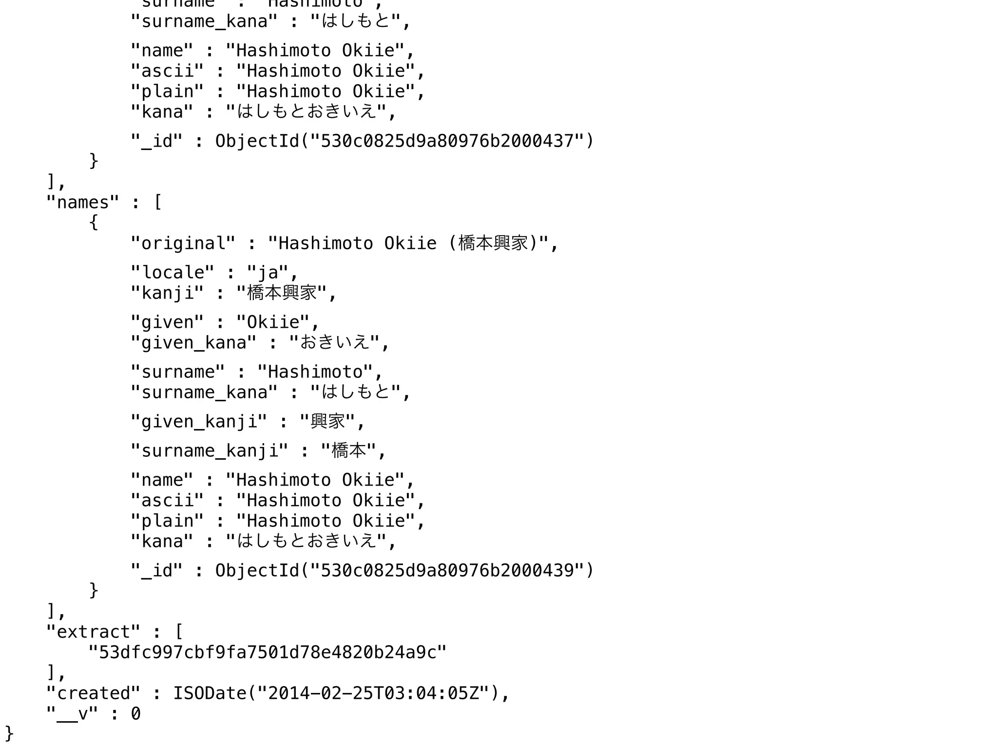 "surname" : "Hashimoto",
"surname_kana" : "はしもと",
"name" : "Hashimoto Okiie",
"ascii" : "Hashimoto Okiie",
"plain" : "Hashimoto Okiie",
"kana" : "はしもとおきいえ",
"_id" : ObjectId("530c0825d9a80976b2000437")
}
],
"names" : [
{
"original" : "Hashimoto Okiie (橋本興家)",
"locale" : "ja",
"kanji" : "橋本興家",
"given" : "Okiie",
"given_kana" : "おきいえ",
"surname" : "Hashimoto",
"surname_kana" : "はしもと",
"given_kanji" : "興家",
"surname_kanji" : "橋本",
"name" : "Hashimoto Okiie",
"ascii" : "Hashimoto Okiie",
"plain" : "Hashimoto Okiie",
"kana" : "はしもとおきいえ",
"_id" : ObjectId("530c0825d9a80976b2000439")
}
],
"extract" : [
"53dfc997cbf9fa7501d78e4820b24a9c"
],
"created" : ISODate("2014-02-25T03:04:05Z"),
"__v" : 0
}
 