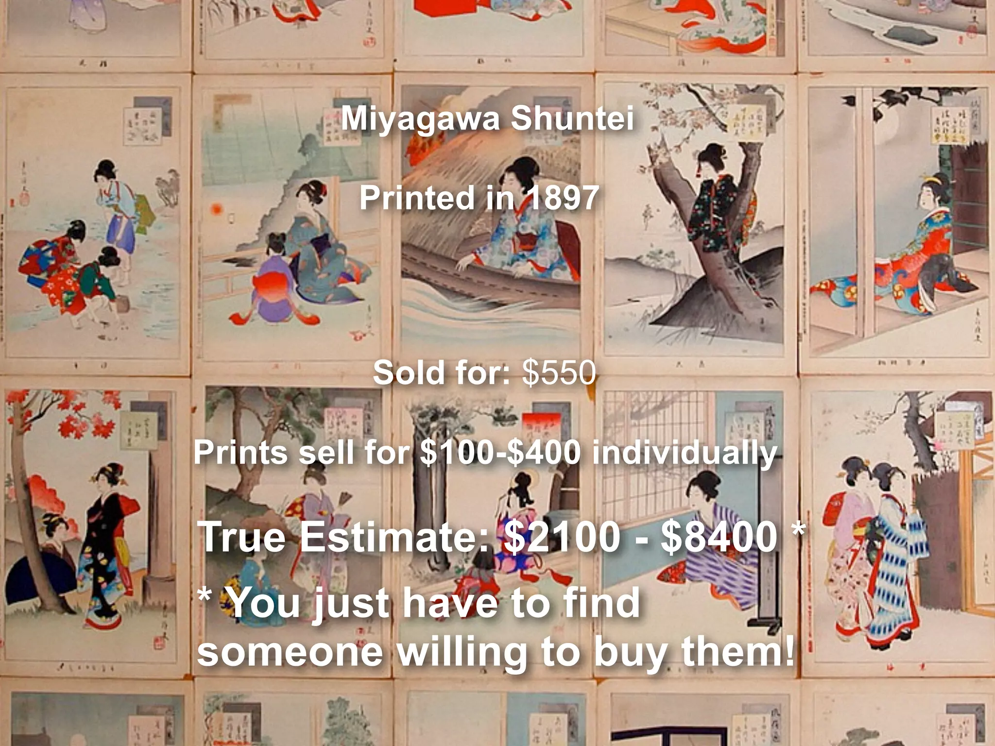 Miyagawa Shuntei
Printed in 1897
Sold for: $550
Prints sell for $100-$400 individually
True Estimate: $2100 - $8400 *
* You just have to find
someone willing to buy them!
 