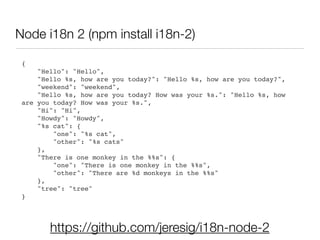 https://github.com/jeresig/i18n-node-2
{!
"Hello": "Hello",!
"Hello %s, how are you today?": "Hello %s, how are you today?",!
"weekend": "weekend",!
"Hello %s, how are you today? How was your %s.": "Hello %s, how
are you today? How was your %s.",!
"Hi": "Hi",!
"Howdy": "Howdy",!
"%s cat": {!
"one": "%s cat",!
"other": "%s cats"!
},!
"There is one monkey in the %%s": {!
"one": "There is one monkey in the %%s",!
"other": "There are %d monkeys in the %%s"!
},!
"tree": "tree"!
}!
Node i18n 2 (npm install i18n-2)
 