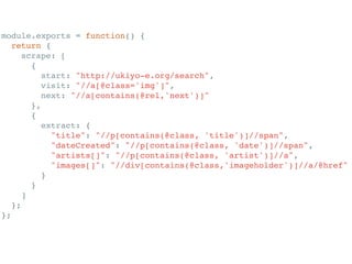 module.exports = function() {!
return {!
scrape: [!
{!
start: "http://ukiyo-e.org/search",!
visit: "//a[@class='img']",!
next: "//a[contains(@rel,'next')]"!
},!
{!
extract: {!
"title": "//p[contains(@class, 'title')]//span",!
"dateCreated": "//p[contains(@class, 'date')]//span",!
"artists[]": "//p[contains(@class, 'artist')]//a",!
"images[]": "//div[contains(@class,'imageholder')]//a/@href"!
}!
}!
]!
};!
};!
 
