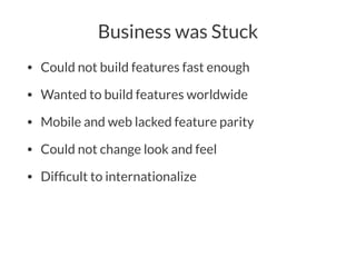 Business was Stuck
• Could not build features fast enough
• Wanted to build features worldwide
• Mobile and web lacked feature parity
• Could not change look and feel
• Difﬁcult to internationalize
 