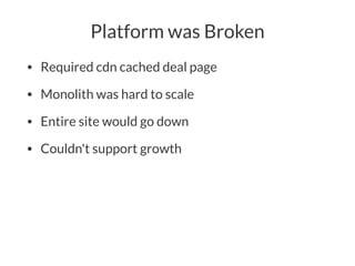Platform was Broken
• Required cdn cached deal page
• Monolith was hard to scale
• Entire site would go down
• Couldn't support growth
 