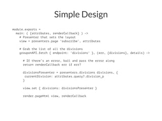 Simple Design
module.exports =
main: ( {attributes, renderCallback} ) ->
# Presenter that sets the layout
view = presenters.page 'subscribe', attributes
# Grab the list of all the divisions
grouponAPI.fetch { endpoint: 'divisions' }, (err, {divisions}, details) ->
# If there’s an error, bail and pass the error along
return renderCallback err if err?
divisionsPresenter = presenters.divisions divisions, {
currentDivision: attributes.query?.division_p
}
view.set { divisions: divisionsPresenter }
render.pageHtml view, renderCallback
 