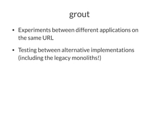 grout
• Experiments between different applications on
the same URL
• Testing between alternative implementations
(including the legacy monoliths!)
 