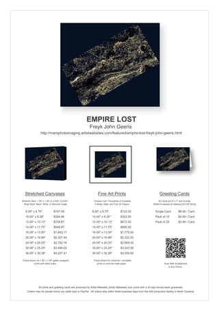 EMPIRE LOST
                                                            Freyk John Geeris
                   http://marsphotoimaging.artistwebsites.com/featured/empire-lost-freyk-john-geeris.html




   Stretched Canvases                                               Fine Art Prints                                       Greeting Cards
Stretcher Bars: 1.50" x 1.50" or 0.625" x 0.625"                Choose From Thousands of Available                       All Cards are 5" x 7" and Include
  Wrap Style: Black, White, or Mirrored Image                    Frames, Mats, and Fine Art Papers                  White Envelopes for Mailing and Gift Giving


   8.00" x 6.75"                 $147.04                       8.00" x 6.75"             $122.00                      Single Card            $6.95 / Card
   10.00" x 8.38"                $384.96                       10.00" x 8.38"            $342.00                      Pack of 10             $4.69 / Card
   12.00" x 10.13"               $728.87                       12.00" x 10.13"           $672.00                      Pack of 25             $3.99 / Card
   14.00" x 11.75"               $948.87                       14.00" x 11.75"           $895.50
   16.00" x 13.50"               $1,842.17                     16.00" x 13.50"           $1,775.50
   20.00" x 16.88"               $2,307.40                     20.00" x 16.88"           $2,222.50
   24.00" x 20.25"               $2,782.76                     24.00" x 20.25"           $2,669.50
   30.00" x 25.25"               $3,486.62                     30.00" x 25.25"           $3,343.50
   36.00" x 30.38"               $4,207.41                     36.00" x 30.38"           $4,026.60

 Prices shown for 1.50" x 1.50" gallery-wrapped                 Prices shown for unframed / unmatted
            prints with black sides.                               prints on archival matte paper.                             Scan With Smartphone
                                                                                                                                  to Buy Online




                 All prints and greeting cards are produced by Artist Websites (Artist Websites) and come with a 30-day money-back guarantee.
     Orders may be placed online via credit card or PayPal. All orders ship within three business days from the AW production facility in North Carolina.
 