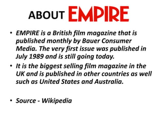 ABOUT
• EMPIRE is a British film magazine that is
published monthly by Bauer Consumer
Media. The very first issue was published in
July 1989 and is still going today.
• It is the biggest selling film magazine in the
UK and is published in other countries as well
such as United States and Australia.
• Source - Wikipedia

 