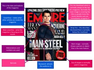 This the Masthead which is
normally always at the top
of a magazine. Normally the
main image is covering the
title as people know the
brand identity and can
immediately recognise it

This is the date and website
of the magazine

Coverlines – states what
other articles are inside the
magazine

Strap line – this describes
the brand that is normally
below the masthead

Main coverline – what the
magazine is focusing on this
month

Main image – normally
shows a person or object
that is the main feature

Abbreviations and
numbers are used

Barcode

Buzzword- attracts
the audience in

Use of shapes is normally
used in magazines

 