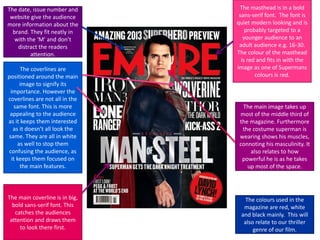 The date, issue number and
website give the audience
more information about the
brand. They fit neatly in
with the ‘M’ and don’t
distract the readers
attention.
The coverlines are
positioned around the main
image to signify its
importance. However the
coverlines are not all in the
same font. This is more
appealing to the audience
as it keeps them interested
as it doesn’t all look the
same. They are all in white
as well to stop them
confusing the audience, as
it keeps them focused on
the main features.

The main coverline is in big,
bold sans-serif font. This
catches the audiences
attention and draws them
to look there first.

The masthead is in a bold
sans-serif font. The font is
quiet modern looking and is
probably targeted to a
younger audience to an
adult audience e.g. 16-30.
The colour of the masthead
is red and fits in with the
image as one of Supermans
colours is red.

The main image takes up
most of the middle third of
the magazine. Furthermore
the costume superman is
wearing shows his muscles,
connoting his masculinity. It
also relates to how
powerful he is as he takes
up most of the space.

The colours used in the
magazine are red, white
and black mainly. This will
also relate to our thriller
genre of our film.

 