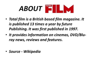 ABOUT
• Total film is a British based film magazine. It
is published 13 times a year by future
Publishing. It was first published in 1997.
• It provides information on cinemas, DVD/Bluray news, reviews and features.
• Source - Wikipedia

 