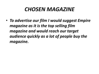 CHOSEN MAGAZINE
• To advertise our film I would suggest Empire
magazine as it is the top selling film
magazine and would reach our target
audience quickly as a lot of people buy the
magazine.

 