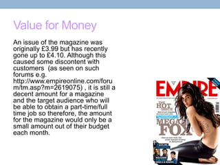 Value for Money
An issue of the magazine was
originally £3.99 but has recently
gone up to £4.10. Although this
caused some discontent with
customers (as seen on such
forums e.g.
http://www.empireonline.com/foru
m/tm.asp?m=2619075) , it is still a
decent amount for a magazine
and the target audience who will
be able to obtain a part-time/full
time job so therefore, the amount
for the magazine would only be a
small amount out of their budget
each month.

 