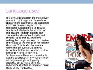 Language used
The language used on the front cover
relates to the image and is made to
appear more exciting so the audience
will focus on each aspect of the
magazine. A lexical field to do with
heat is included with the words 'hot'
and 'sizzling' as both objects can
connote the idea of exclusivity and
physical appearance, therefore
making the magazine seem exclusive
and relates to the image of fox looking
attractive. This is also because a
young male's eye would be first
drawn to a half naked woman, so the
language needs to coincide.
Furthermore, alliteration is used in 3
sizzling exclusives in the coverline to
not only sound phonologically
pleasing, but to make sure the
audience's attention is focussed on all
areas of the magazine.

 