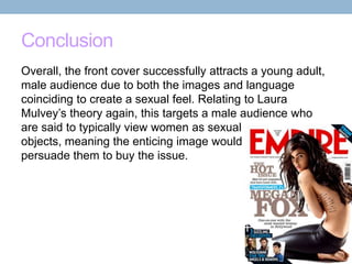 Conclusion
Overall, the front cover successfully attracts a young adult,
male audience due to both the images and language
coinciding to create a sexual feel. Relating to Laura
Mulvey’s theory again, this targets a male audience who
are said to typically view women as sexual
objects, meaning the enticing image would
persuade them to buy the issue.

 