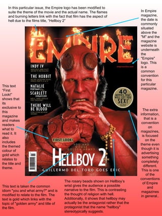 The rosary beads shown on Hellboy’s wrist gives the audience a possible narrative to the film. This is contrasting the thought of religion with hell. Additionally, it shows that hellboy may actually be the antagonist rather that the protagonist that the name &quot;hellboy&quot; stereotypically suggests. This text is taken the common idiom &quot;you and what army?&quot; and is modified to relate to the film. The text is gold which links with the topic of &quot;golden army&quot; and title of the film.  In Empire magazine, the date is commonly situated above the &quot;M&quot; and the magazine website is underneath the &quot;Empire&quot; logo. This is a common convention for this particular magazine. This text “First Look!” shows that its exclusive to this magazine and makes readers what to read it. It also includes the themed colour of gold which relates to the title and theme. In this particular issue, the Empire logo has been modified to suite the theme of the movie and the actual name. The flames and burning letters link with the fact that film has the aspect of hell due to the films title, “Hellboy 2” The extra information, that is a convention on magazines, is focused on the theme even though it is advertising something completely different. This is one of the conventions of Empire and magazines in general.. 