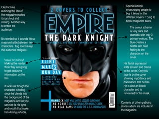Special edition, encouraging people to buy it twice for the different covers. Trying to boost magazine sales. Electric blue outlining the title of the magazine makes it stand out and striking. Another way to entice the audience.  The colour scheme is very dark and dramatic with only 3 primary colours. The blue creates a hostile and cold feeling to the character on the cover. Value for money! Making the reader think they are going to get exclusive information on the film His facial expression adds tension and drama to the cover. Only his face is on the cover showing importance and dominance that he has. He is also an iconic character and is renowned for his mask. It’s worded so it sounds like a massive battle between two characters. Tag line to keep the audience intrigued. Contents of other grabbing stories which are included in the magazine. It looks as though the character is hiding since he blends into the background of the magazine and all you can see is his eyes and mouth that make him distinguishable. 