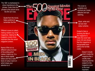 Different covers to collect, making readers buy more magazines. Making the magazine covers more important than the actual magazine content. Subject’s face is covering the title of the magazine to make the cover look more 3-D and shows that this magazine is recognisable even without the full title visible. Quote from the movie, helps audience to remember the film. Doesn’t include what’s inside the magazine like it usually does meaning that the subject on the magazine cover is the most important. The ‘500’ is emphasised to show importance to the phrase. It also links this phrase to the picture since the film isn’t new. Black, white and red are main colour scheme. Name of film is in a different colour to most of the writing which makes it stand out. It is also in block capital letters and has a solid block of colour next to it which draws your attention to it. This cover is simplistic and minimal yet it looks effective and eye catching. 