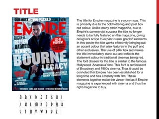 The title for Empire magazine is synonymous. This
is primarily due to the bold lettering and post box
red colour. Unlike many other magazine, due to
Empire’s commercial success the title no longer
needs to be fully featured on the magazine, giving
designers scope to expand visual graphic elements.
In this poster the title works effectively bringing out
an accent colour that also features in the puff and
other exclusives. The use of pillar box red makes
the title immediately stand out and reflects the
statement colour in traditional cinemas being red.
The font chosen for the title is similar to the famous
Hollywood ‘Anastasia’ font. This font is reminiscent
of Broadway and 1950s cinema. Thus it could be
connoted that Empire has been established for a
long time and has a history with film. These
elements together make the viewer feel as if Empire
magazine is experienced with cinema and thus the
right magazine to buy.
TITLE
 