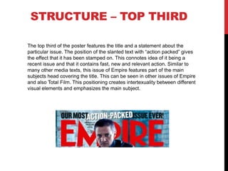 STRUCTURE – TOP THIRD
The top third of the poster features the title and a statement about the
particular issue. The position of the slanted text with “action packed” gives
the effect that it has been stamped on. This connotes idea of it being a
recent issue and that it contains fast, new and relevant action. Similar to
many other media texts, this issue of Empire features part of the main
subjects head covering the title. This can be seen in other issues of Empire
and also Total Film. This positioning creates intertexuality between different
visual elements and emphasizes the main subject.
 