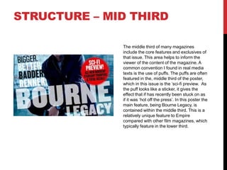 STRUCTURE – MID THIRD
The middle third of many magazines
include the core features and exclusives of
that issue. This area helps to inform the
viewer of the content of the magazine. A
common convention I found in real media
texts is the use of puffs. The puffs are often
featured in the, middle third of the poster,
which in this issue is the ‘sci-fi preview. As
the puff looks like a sticker, it gives the
effect that if has recently been stuck on as
if it was ‘hot off the press’. In this poster the
main feature, being Bourne Legacy, is
contained within the middle third. This is a
relatively unique feature to Empire
compared with other film magazines, which
typically feature in the lower third.
 