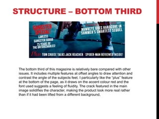 STRUCTURE – BOTTOM THIRD
The bottom third of this magazine is relatively bare compared with other
issues. It includes multiple features at offset angles to draw attention and
contrast the angle of the subjects feet. I particularly like the “plus” feature
at the bottom of the page, as it draws on the accent colour red and the
font used suggests a feeling of fluidity. The crack featured in the main
image solidifies the character, making the product look more real rather
than if it had been lifted from a different background.
 