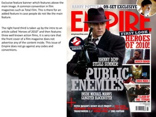 Exclusive feature banner which features above the main image. A common convention in film magazines such as Total Film. This is there for an added feature in case people do not like the main feature.The right hand third is taken up by the intro to an article called ‘Heroes of 2010” and then features three well known action films, it is very rare that the front cover of a film magazine does not advertise any of the content inside. This issue of Empire does not go against any codes and conventions.