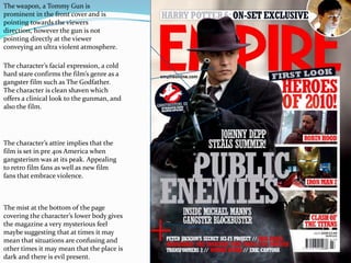 The weapon, a Tommy Gun is prominent in the front cover and is pointing towards the viewers direction, however the gun is not pointing directly at the viewer conveying an ultra violent atmosphere. The character’s facial expression, a cold hard stare confirms the film’s genre as a gangster film such as The Godfather. The character is clean shaven which offers a clinical look to the gunman, and also the film.The character’s attire implies that the film is set in pre 40s America when gangsterism was at its peak. Appealing to retro film fans as well as new film fans that embrace violence.The mist at the bottom of the page covering the character’s lower body gives the magazine a very mysterious feel maybe suggesting that at times it may mean that situations are confusing and other times it may mean that the place is dark and there is evil present.