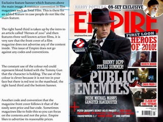 Exclusive feature banner which features above the main image. A common convention in film magazines such as Total Film. This is there for an added feature in case people do not like the main feature.The right hand third is taken up by the intro to an article called ‘Heroes of 2010” and then features three well known action films, it is very rare that the front cover of a film magazine does not advertise any of the content inside. This issue of Empire does not go against any codes and conventions.The constant use of the colour red could represent blood linked with the Tommy Gun that the character is holding. The use of the colour is clever because it is not too in your face but there is red text in the masthead, the right hand third and the bottom banner.Another code and convention that the magazine front cover follows it that of the easily seen price and bar code. Sometimes magazines like to hide this so you can focus on the contents and not the price. Empire likes to advertise its reasonable prices.