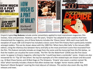 Empire’s typical key features include similar conventions applied to most mainstream magazines: film
reviews, news and previews. However, over the years, ‘Empire’ has adopted its own customs that have
characterized the magazine, one of these features includes the ‘Classic Scene’. With each issue (with the
exception of issues 108-113) Empire has included a classic scene from film history that is particularly notable
amongst readers. This can be shown above with the 1989 film ‘When Harry Met Sally’ in the January 2003
edition, citing the infamous kiss between Harry and Sally as the most prominent scene that resonated from
the film. This feature normally includes an image from the scene and the transcript from the film below , so
that the readers can visualise the scene vividly. The film ‘On the Waterfront’ (1954) was the first classic
scene to appear in Empire magazine, referring to the ‘I could have been a contender’ scene. Empire are also
renowned for it’s ‘Top 10’ lists where the top ten examples of a film-related topic are chosen and discussed
e.g. 10 Best Chase Scenes and 10 Best Gags on The Simpsons. ‘Empire’ also covers a section named ‘Re.
View’ which normally includes a feature that often reviews low –budget horror movies called‘ Kim
Newman’s Movie Dungeon’ covering the most obscure of releases. This section also covers Blu-ray, DVD
releases and news.
 