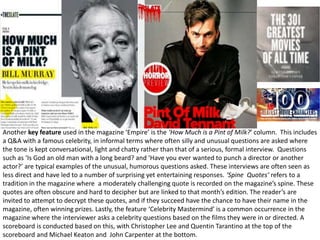 Another key feature used in the magazine ‘Empire’ is the ‘How Much is a Pint of Milk?’ column. This includes
a Q&A with a famous celebrity, in informal terms where often silly and unusual questions are asked where
the tone is kept conversational, light and chatty rather than that of a serious, formal interview. Questions
such as ‘Is God an old man with a long beard? and ‘Have you ever wanted to punch a director or another
actor?’ are typical examples of the unusual, humorous questions asked. These interviews are often seen as
less direct and have led to a number of surprising yet entertaining responses. ‘Spine Quotes’ refers to a
tradition in the magazine where a moderately challenging quote is recorded on the magazine’s spine. These
quotes are often obscure and hard to decipher but are linked to that month’s edition. The reader’s are
invited to attempt to decrypt these quotes, and if they succeed have the chance to have their name in the
magazine, often winning prizes. Lastly, the feature ‘Celebrity Mastermind’ is a common occurrence in the
magazine where the interviewer asks a celebrity questions based on the films they were in or directed. A
scoreboard is conducted based on this, with Christopher Lee and Quentin Tarantino at the top of the
scoreboard and Michael Keaton and John Carpenter at the bottom.
 